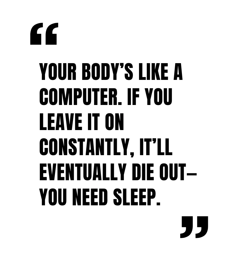 Your body’s like a computer. If you leave it on constantly, it’ll eventually die out—you need sleep.