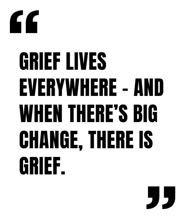 Grief lives everywhere - and when there’s big change, there is grief.